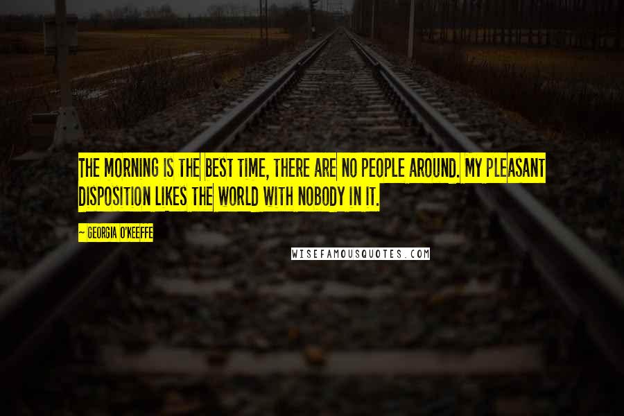 Georgia O'Keeffe Quotes: The morning is the best time, there are no people around. My pleasant disposition likes the world with nobody in it.
