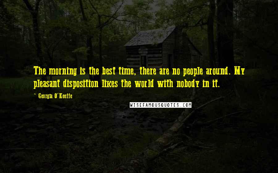 Georgia O'Keeffe Quotes: The morning is the best time, there are no people around. My pleasant disposition likes the world with nobody in it.