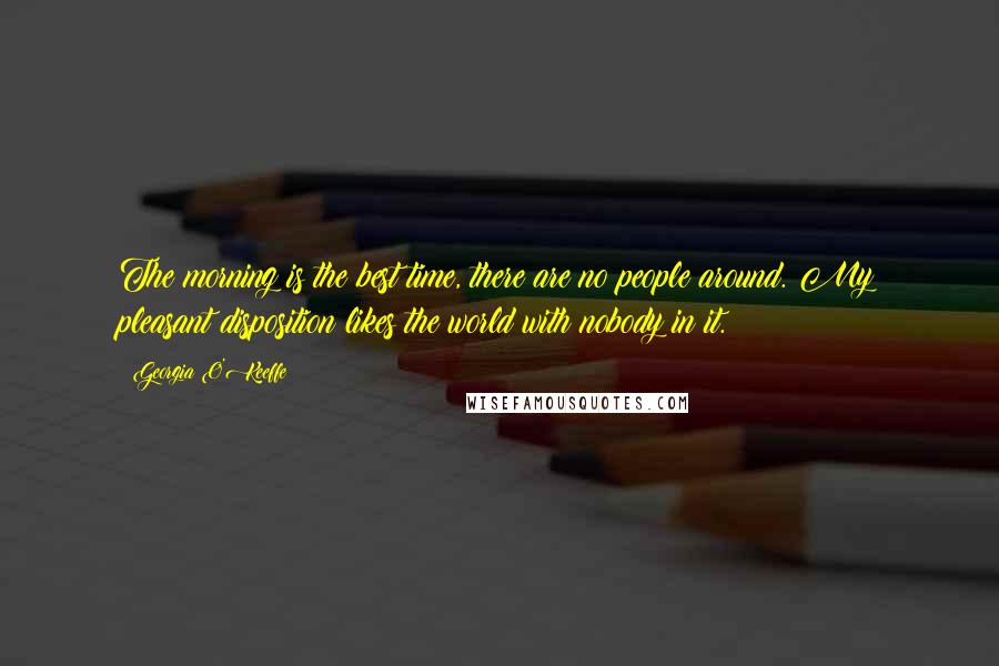 Georgia O'Keeffe Quotes: The morning is the best time, there are no people around. My pleasant disposition likes the world with nobody in it.