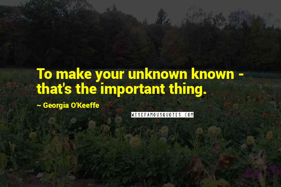 Georgia O'Keeffe Quotes: To make your unknown known - that's the important thing.