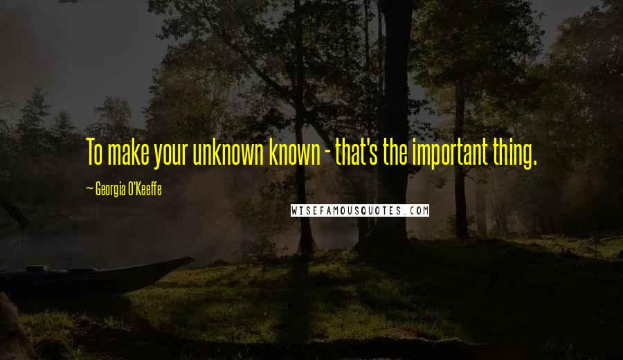 Georgia O'Keeffe Quotes: To make your unknown known - that's the important thing.