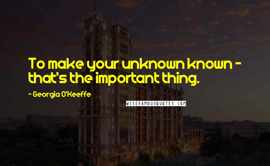 Georgia O'Keeffe Quotes: To make your unknown known - that's the important thing.