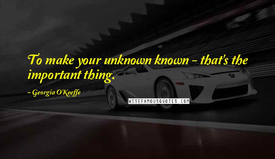 Georgia O'Keeffe Quotes: To make your unknown known - that's the important thing.