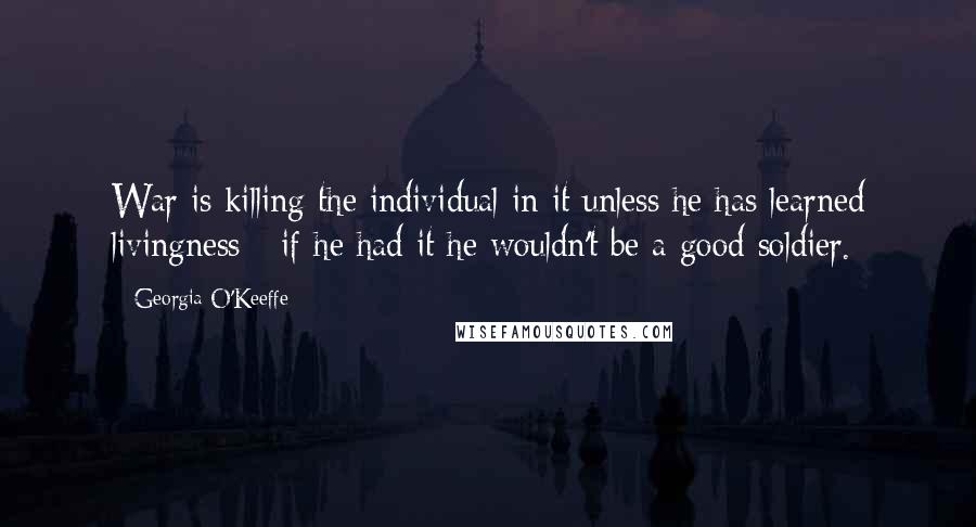 Georgia O'Keeffe Quotes: War is killing the individual in it unless he has learned livingness - if he had it he wouldn't be a good soldier.