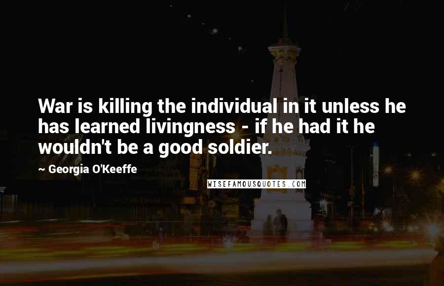 Georgia O'Keeffe Quotes: War is killing the individual in it unless he has learned livingness - if he had it he wouldn't be a good soldier.