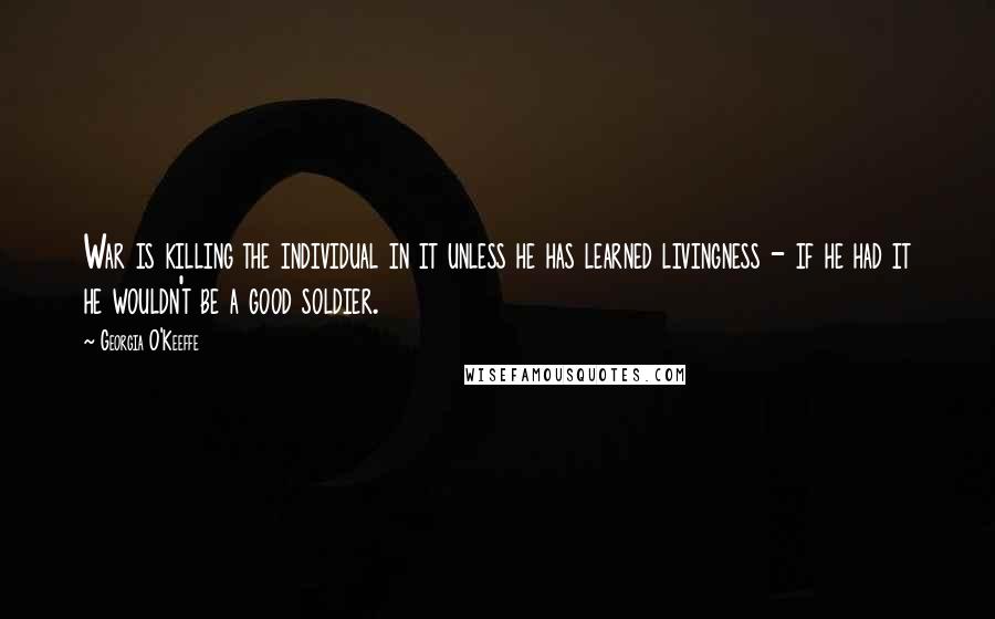 Georgia O'Keeffe Quotes: War is killing the individual in it unless he has learned livingness - if he had it he wouldn't be a good soldier.