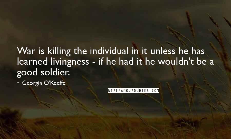 Georgia O'Keeffe Quotes: War is killing the individual in it unless he has learned livingness - if he had it he wouldn't be a good soldier.
