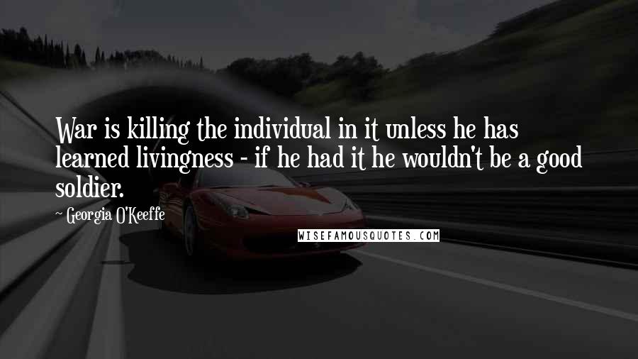 Georgia O'Keeffe Quotes: War is killing the individual in it unless he has learned livingness - if he had it he wouldn't be a good soldier.