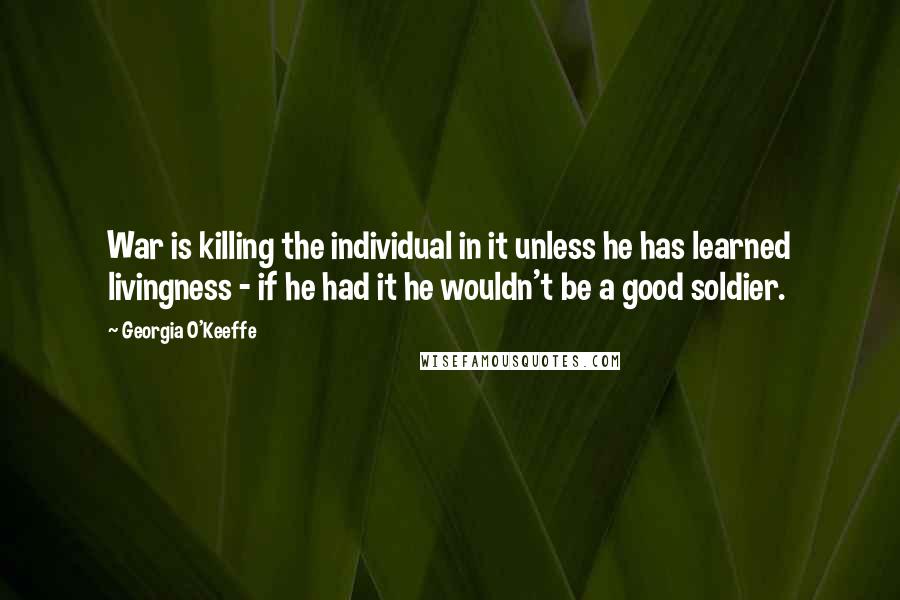 Georgia O'Keeffe Quotes: War is killing the individual in it unless he has learned livingness - if he had it he wouldn't be a good soldier.