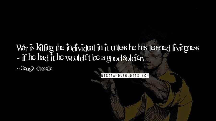 Georgia O'Keeffe Quotes: War is killing the individual in it unless he has learned livingness - if he had it he wouldn't be a good soldier.
