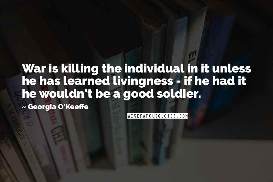 Georgia O'Keeffe Quotes: War is killing the individual in it unless he has learned livingness - if he had it he wouldn't be a good soldier.