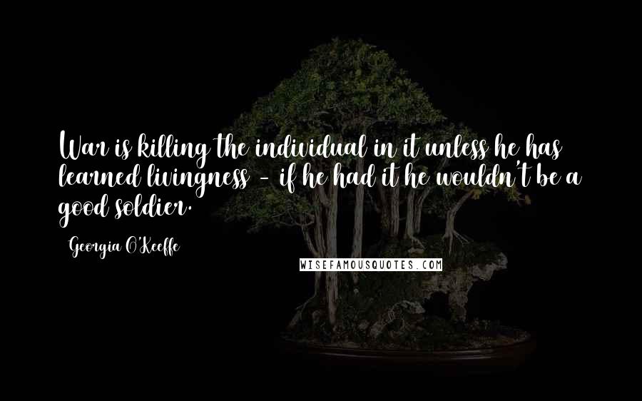 Georgia O'Keeffe Quotes: War is killing the individual in it unless he has learned livingness - if he had it he wouldn't be a good soldier.