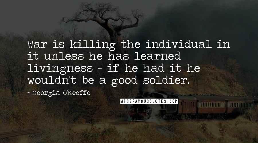 Georgia O'Keeffe Quotes: War is killing the individual in it unless he has learned livingness - if he had it he wouldn't be a good soldier.