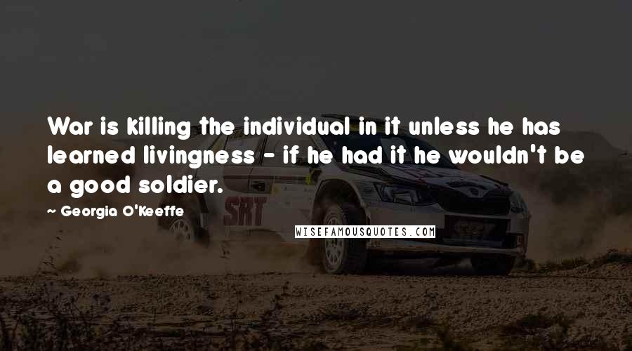 Georgia O'Keeffe Quotes: War is killing the individual in it unless he has learned livingness - if he had it he wouldn't be a good soldier.