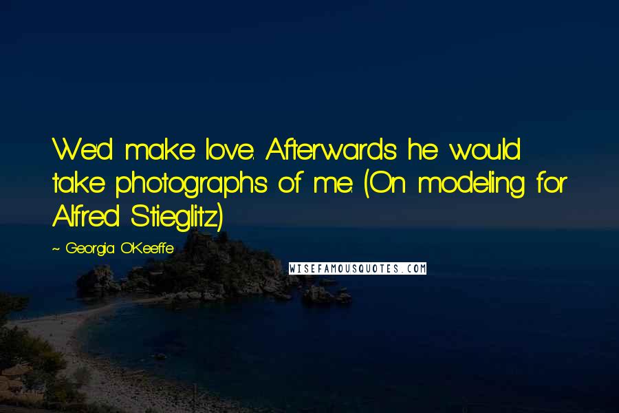 Georgia O'Keeffe Quotes: We'd make love. Afterwards he would take photographs of me. (On modeling for Alfred Stieglitz)