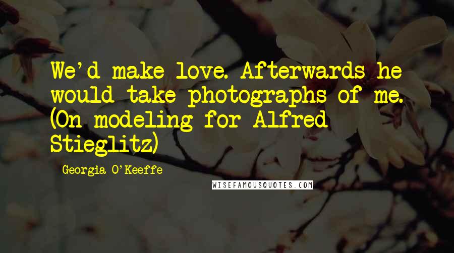 Georgia O'Keeffe Quotes: We'd make love. Afterwards he would take photographs of me. (On modeling for Alfred Stieglitz)