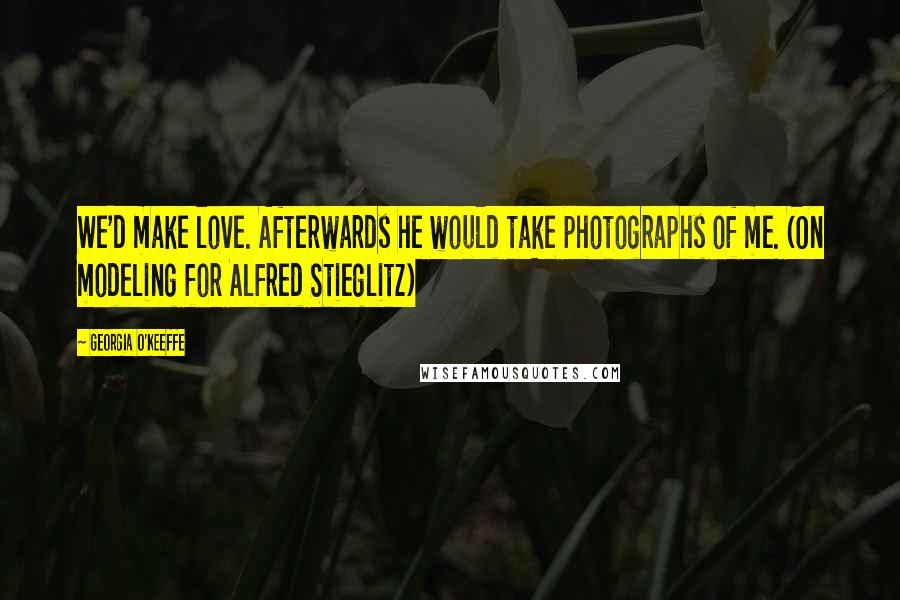 Georgia O'Keeffe Quotes: We'd make love. Afterwards he would take photographs of me. (On modeling for Alfred Stieglitz)