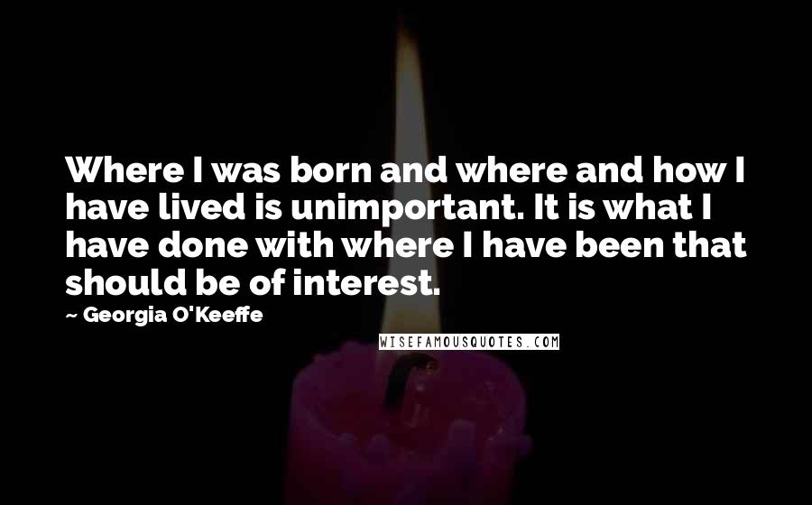 Georgia O'Keeffe Quotes: Where I was born and where and how I have lived is unimportant. It is what I have done with where I have been that should be of interest.