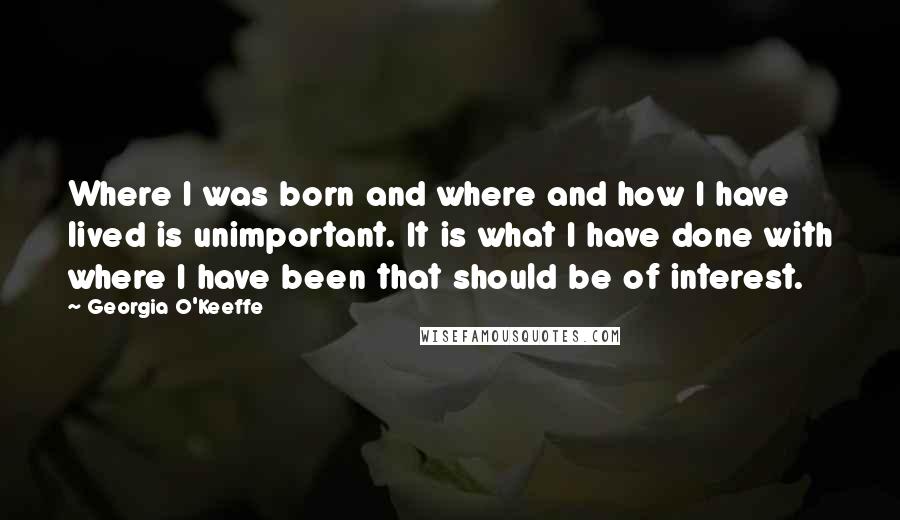 Georgia O'Keeffe Quotes: Where I was born and where and how I have lived is unimportant. It is what I have done with where I have been that should be of interest.