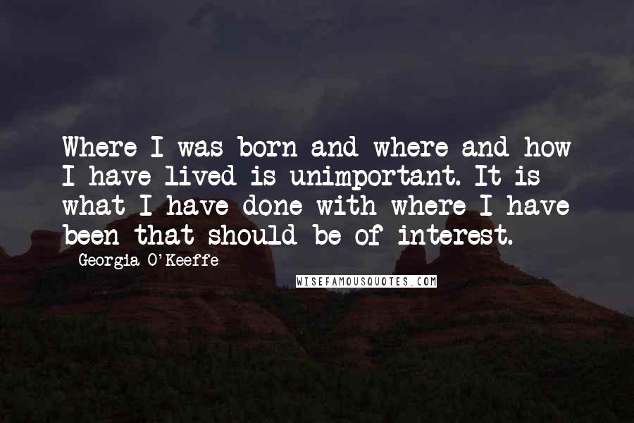 Georgia O'Keeffe Quotes: Where I was born and where and how I have lived is unimportant. It is what I have done with where I have been that should be of interest.