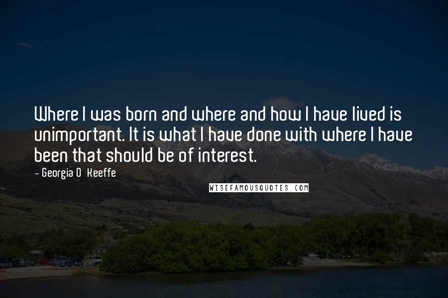 Georgia O'Keeffe Quotes: Where I was born and where and how I have lived is unimportant. It is what I have done with where I have been that should be of interest.