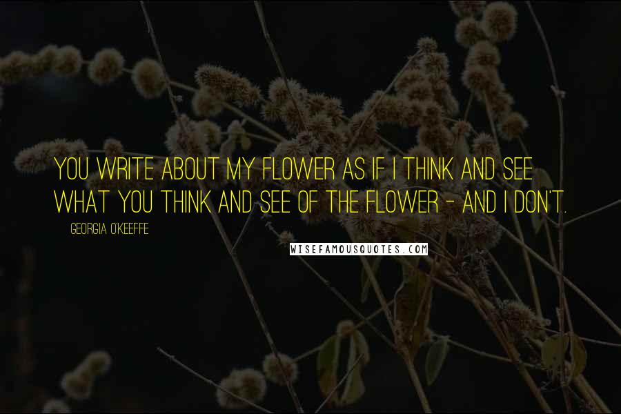 Georgia O'Keeffe Quotes: You write about my flower as if I think and see what you think and see of the flower - and I don't.