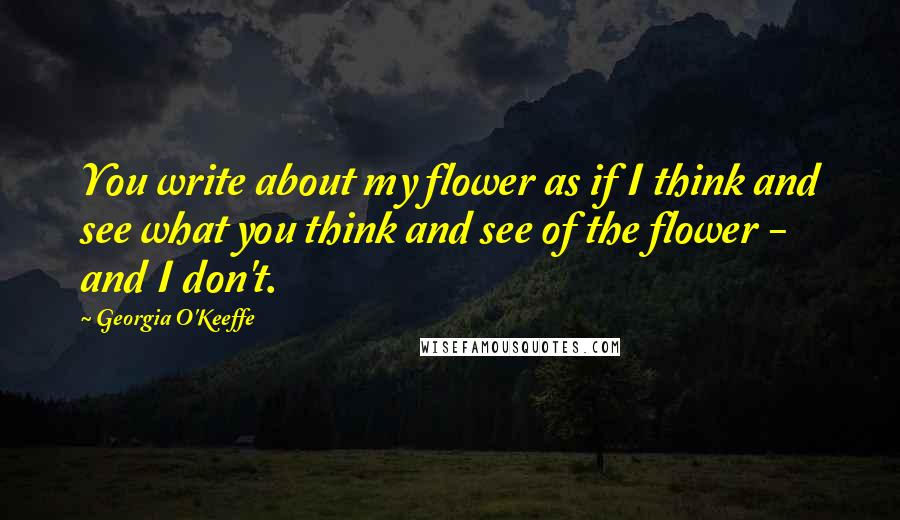 Georgia O'Keeffe Quotes: You write about my flower as if I think and see what you think and see of the flower - and I don't.