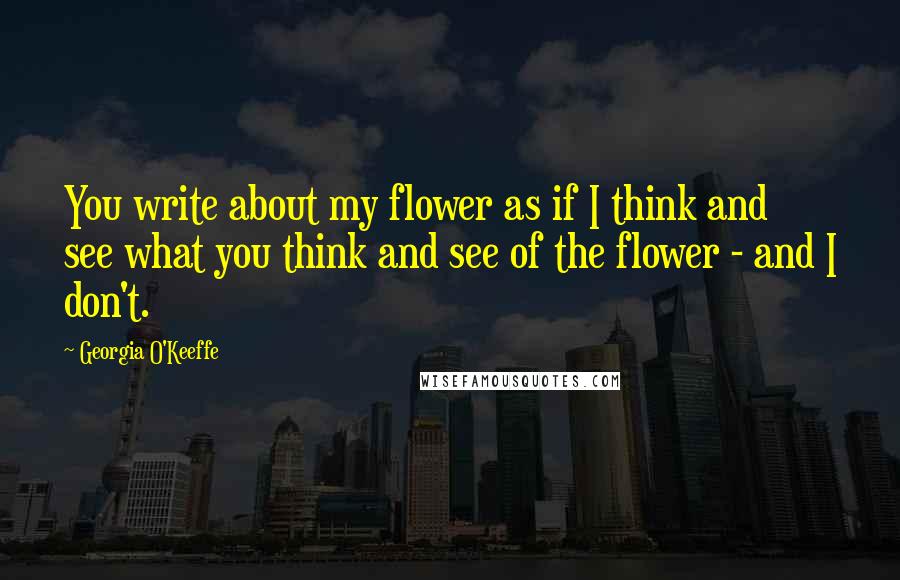 Georgia O'Keeffe Quotes: You write about my flower as if I think and see what you think and see of the flower - and I don't.