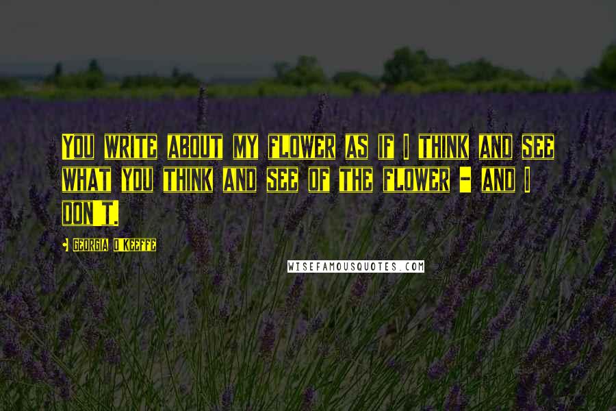 Georgia O'Keeffe Quotes: You write about my flower as if I think and see what you think and see of the flower - and I don't.
