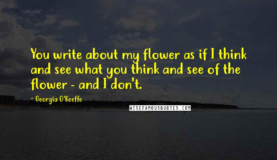 Georgia O'Keeffe Quotes: You write about my flower as if I think and see what you think and see of the flower - and I don't.