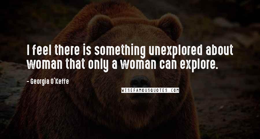 Georgia O'Keffe Quotes: I feel there is something unexplored about woman that only a woman can explore.