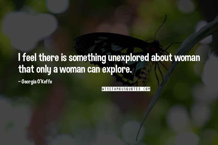 Georgia O'Keffe Quotes: I feel there is something unexplored about woman that only a woman can explore.