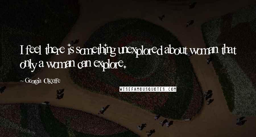 Georgia O'Keffe Quotes: I feel there is something unexplored about woman that only a woman can explore.