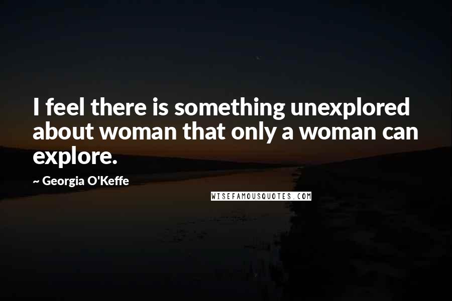 Georgia O'Keffe Quotes: I feel there is something unexplored about woman that only a woman can explore.