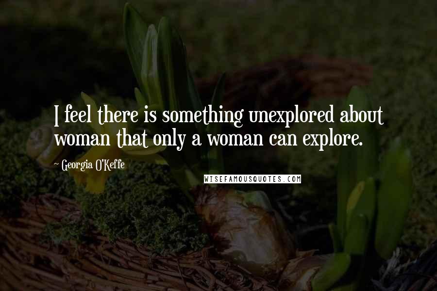 Georgia O'Keffe Quotes: I feel there is something unexplored about woman that only a woman can explore.