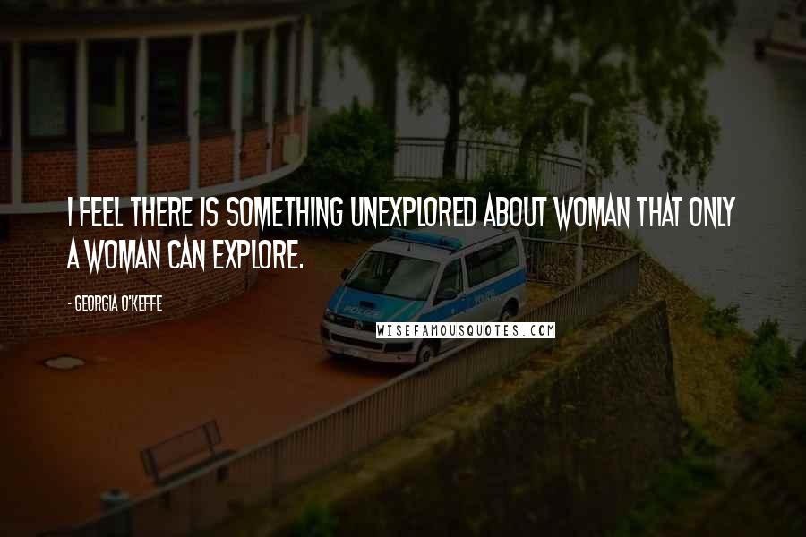 Georgia O'Keffe Quotes: I feel there is something unexplored about woman that only a woman can explore.