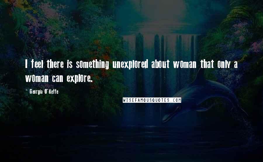 Georgia O'Keffe Quotes: I feel there is something unexplored about woman that only a woman can explore.