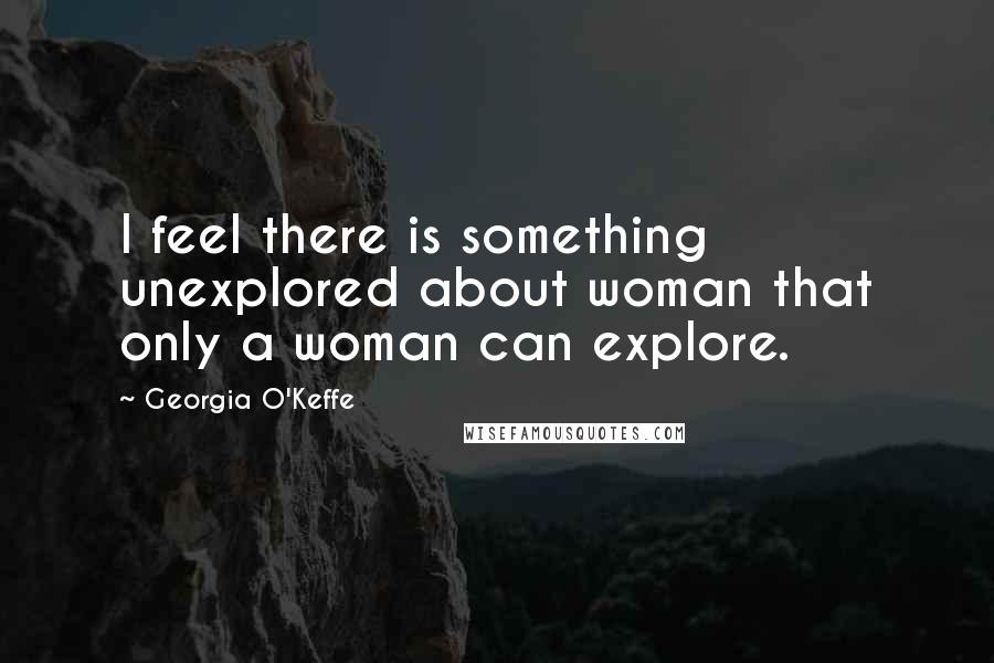 Georgia O'Keffe Quotes: I feel there is something unexplored about woman that only a woman can explore.