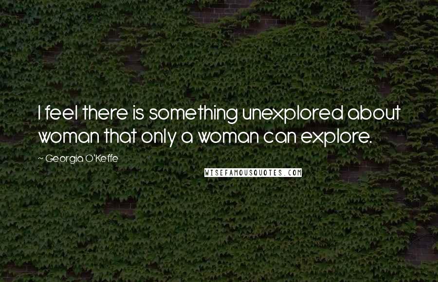 Georgia O'Keffe Quotes: I feel there is something unexplored about woman that only a woman can explore.