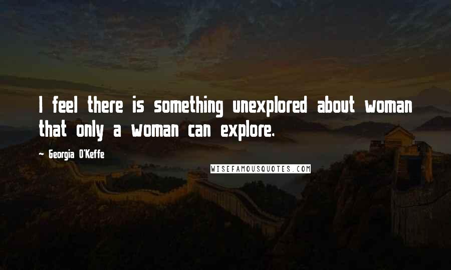 Georgia O'Keffe Quotes: I feel there is something unexplored about woman that only a woman can explore.