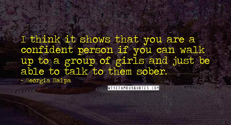 Georgia Salpa Quotes: I think it shows that you are a confident person if you can walk up to a group of girls and just be able to talk to them sober.