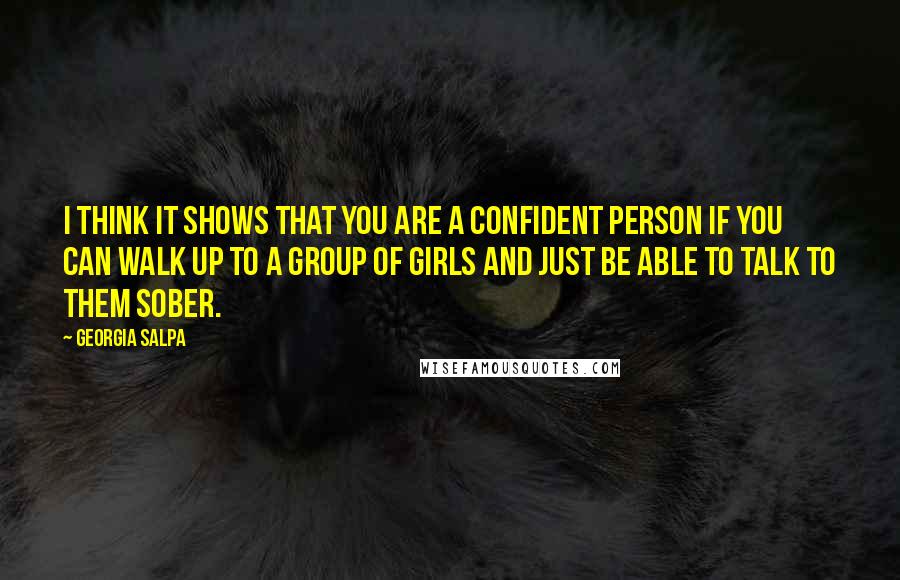 Georgia Salpa Quotes: I think it shows that you are a confident person if you can walk up to a group of girls and just be able to talk to them sober.