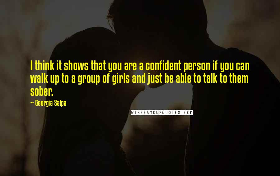 Georgia Salpa Quotes: I think it shows that you are a confident person if you can walk up to a group of girls and just be able to talk to them sober.