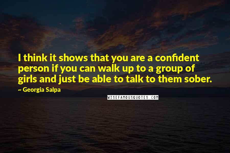 Georgia Salpa Quotes: I think it shows that you are a confident person if you can walk up to a group of girls and just be able to talk to them sober.