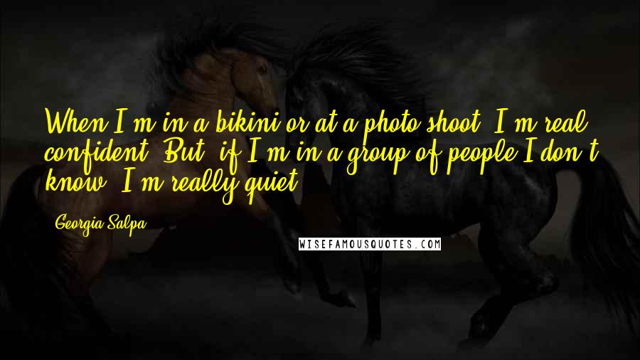 Georgia Salpa Quotes: When I'm in a bikini or at a photo shoot, I'm real confident. But, if I'm in a group of people I don't know, I'm really quiet.