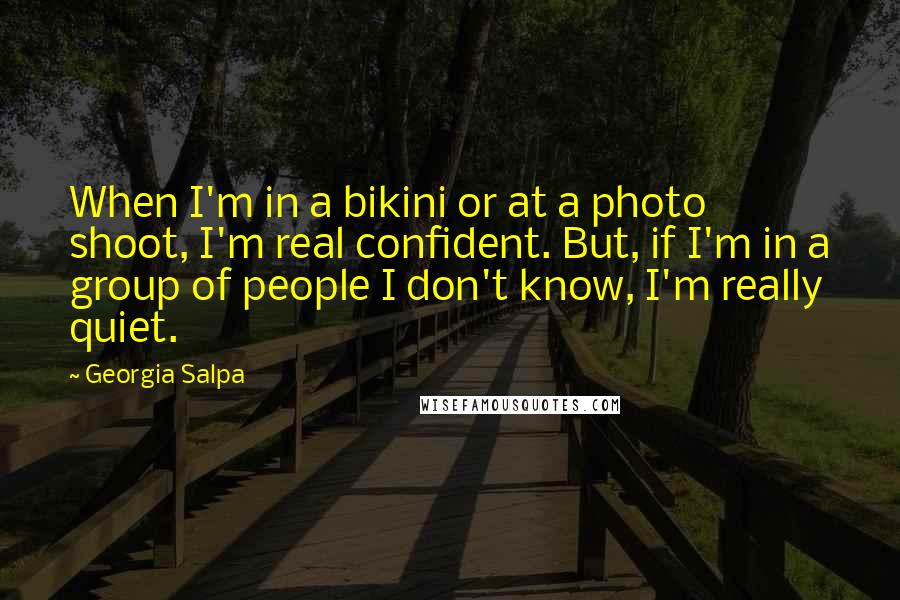 Georgia Salpa Quotes: When I'm in a bikini or at a photo shoot, I'm real confident. But, if I'm in a group of people I don't know, I'm really quiet.