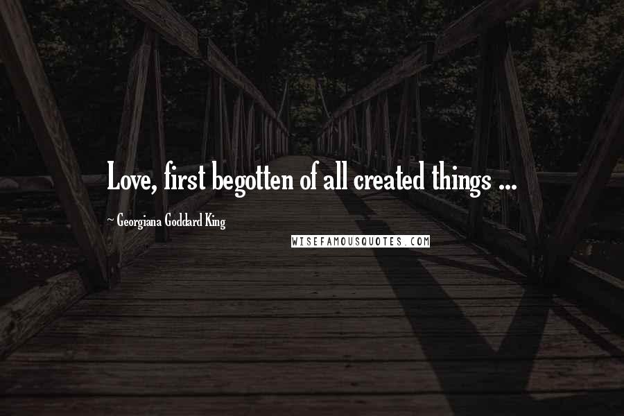 Georgiana Goddard King Quotes: Love, first begotten of all created things ...