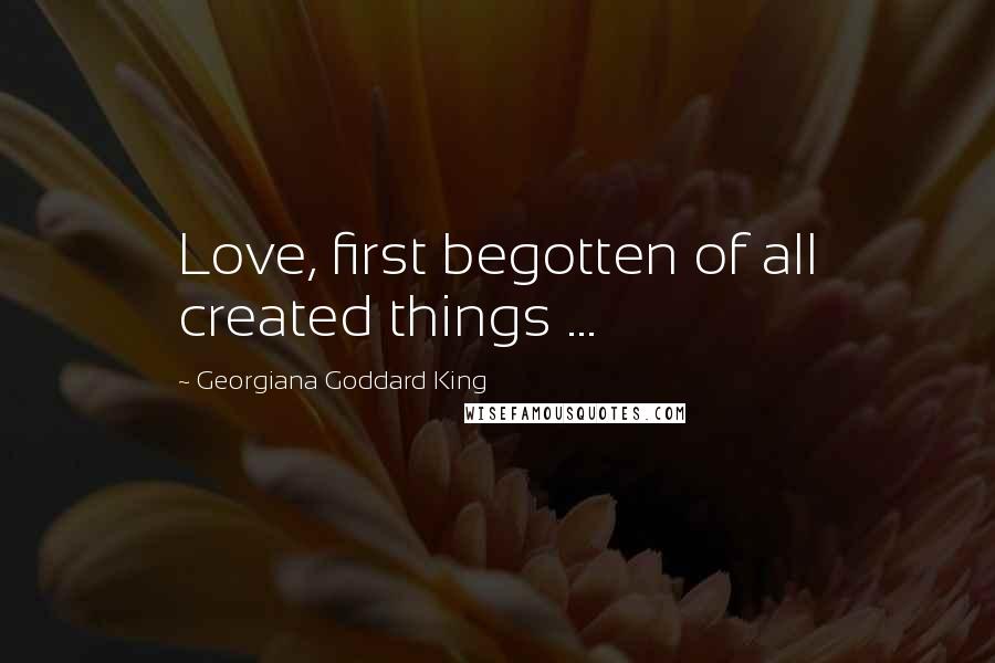 Georgiana Goddard King Quotes: Love, first begotten of all created things ...