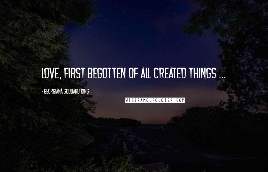 Georgiana Goddard King Quotes: Love, first begotten of all created things ...