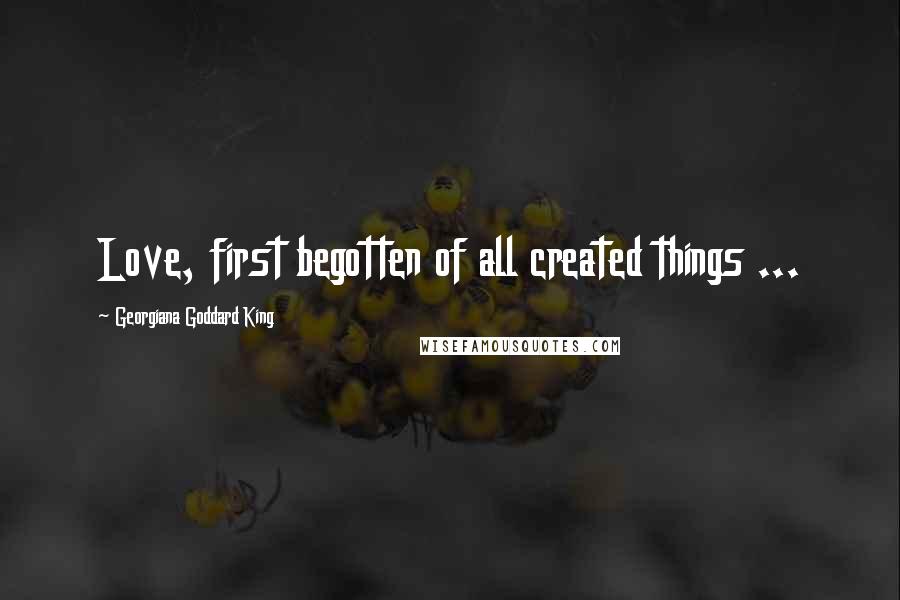 Georgiana Goddard King Quotes: Love, first begotten of all created things ...